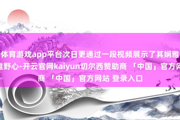 体育游戏app平台次日更通过一段视频展示了其娴雅精明标外不雅野心-开云官网kaiyun切尔西赞助商 「中国」官方网站 登录入口