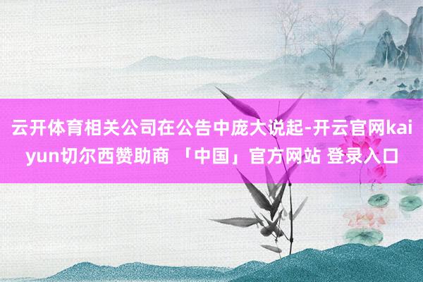 云开体育相关公司在公告中庞大说起-开云官网kaiyun切尔西赞助商 「中国」官方网站 登录入口