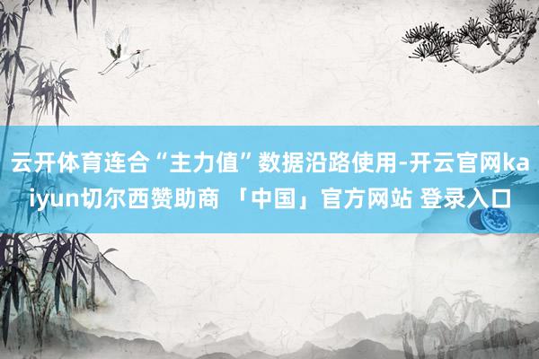 云开体育连合“主力值”数据沿路使用-开云官网kaiyun切尔西赞助商 「中国」官方网站 登录入口