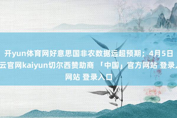 开yun体育网好意思国非农数据远超预期；4月5日-开云官网kaiyun切尔西赞助商 「中国」官方网站 登录入口
