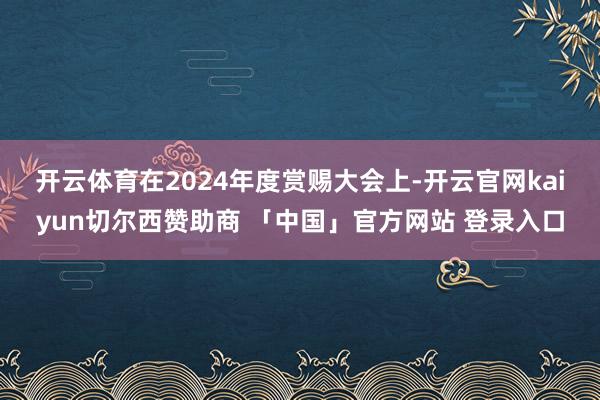 开云体育　　在2024年度赏赐大会上-开云官网kaiyun切尔西赞助商 「中国」官方网站 登录入口