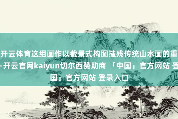 开云体育这组画作以截景式构图摧残传统山水画的重大叙事-开云官网kaiyun切尔西赞助商 「中国」官方网站 登录入口