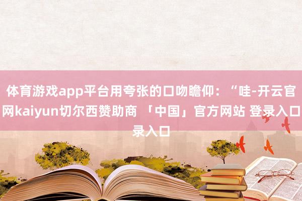 体育游戏app平台用夸张的口吻瞻仰：“哇-开云官网kaiyun切尔西赞助商 「中国」官方网站 登录入口