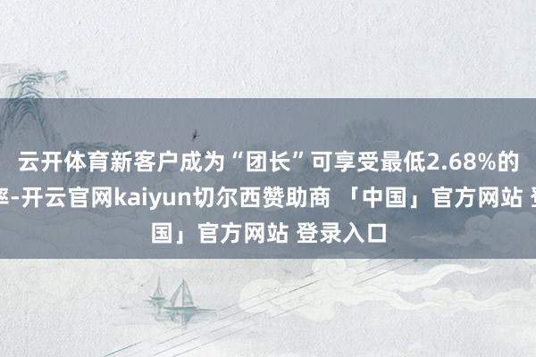 云开体育新客户成为“团长”可享受最低2.68%的优惠利率-开云官网kaiyun切尔西赞助商 「中国」官方网站 登录入口