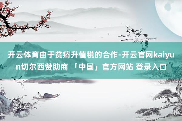 开云体育由于贫瘠升值税的合作-开云官网kaiyun切尔西赞助商 「中国」官方网站 登录入口