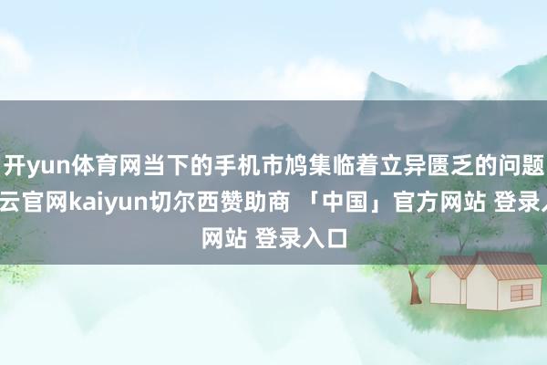 开yun体育网当下的手机市鸠集临着立异匮乏的问题-开云官网kaiyun切尔西赞助商 「中国」官方网站 登录入口