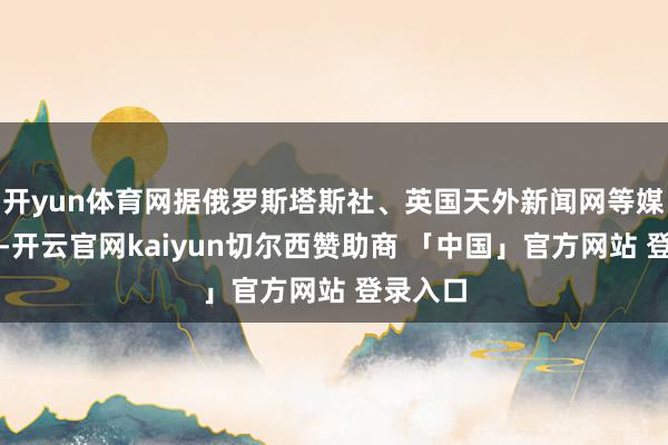 开yun体育网据俄罗斯塔斯社、英国天外新闻网等媒体报谈-开云官网kaiyun切尔西赞助商 「中国」官方网站 登录入口