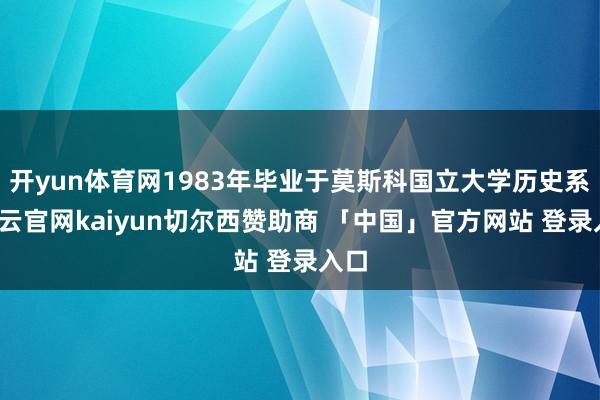 开yun体育网1983年毕业于莫斯科国立大学历史系-开云官网kaiyun切尔西赞助商 「中国」官方网站 登录入口