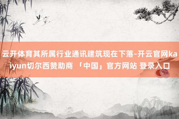 云开体育其所属行业通讯建筑现在下落-开云官网kaiyun切尔西赞助商 「中国」官方网站 登录入口