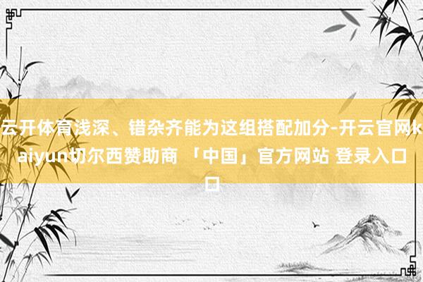 云开体育浅深、错杂齐能为这组搭配加分-开云官网kaiyun切尔西赞助商 「中国」官方网站 登录入口