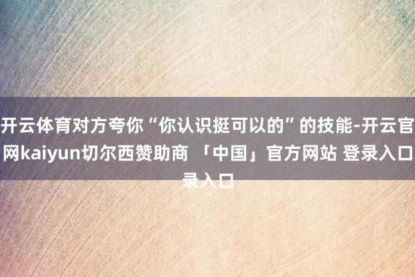 开云体育对方夸你“你认识挺可以的”的技能-开云官网kaiyun切尔西赞助商 「中国」官方网站 登录入口