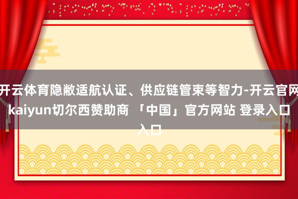 开云体育隐敝适航认证、供应链管束等智力-开云官网kaiyun切尔西赞助商 「中国」官方网站 登录入口