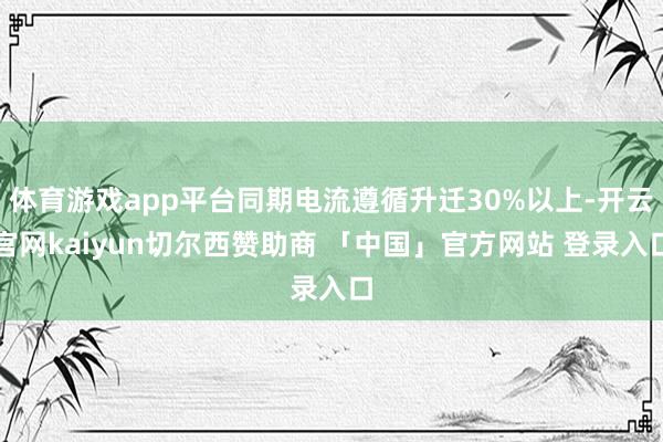 体育游戏app平台同期电流遵循升迁30%以上-开云官网kaiyun切尔西赞助商 「中国」官方网站 登录入口