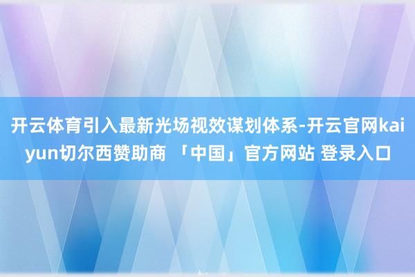 开云体育引入最新光场视效谋划体系-开云官网kaiyun切尔西赞助商 「中国」官方网站 登录入口