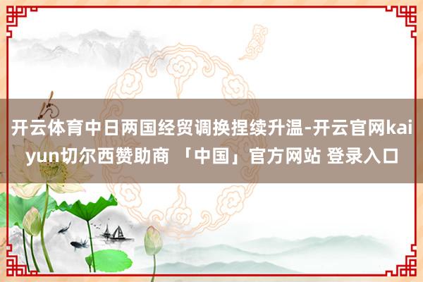 开云体育中日两国经贸调换捏续升温-开云官网kaiyun切尔西赞助商 「中国」官方网站 登录入口