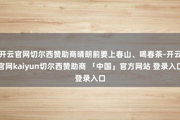开云官网切尔西赞助商晴朗前要上春山、喝春茶-开云官网kaiyun切尔西赞助商 「中国」官方网站 登录入口