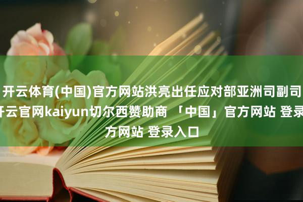开云体育(中国)官方网站洪亮出任应对部亚洲司副司长-开云官网kaiyun切尔西赞助商 「中国」官方网站 登录入口