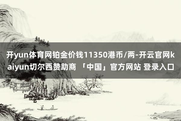 开yun体育网铂金价钱11350港币/两-开云官网kaiyun切尔西赞助商 「中国」官方网站 登录入口