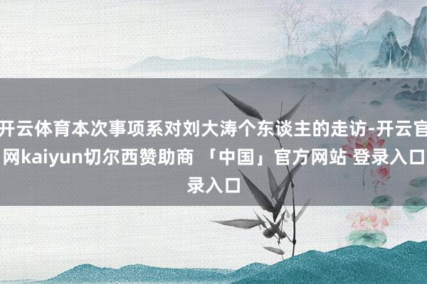 开云体育本次事项系对刘大涛个东谈主的走访-开云官网kaiyun切尔西赞助商 「中国」官方网站 登录入口