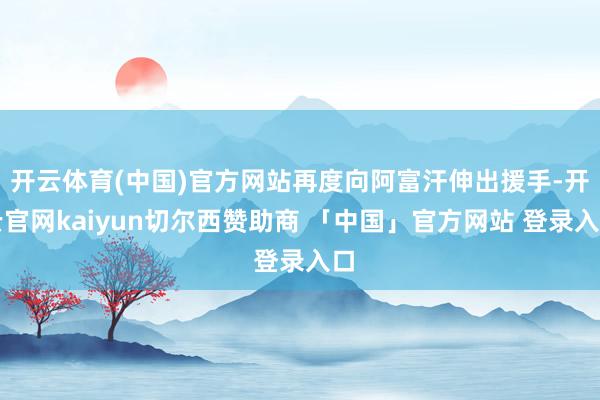 开云体育(中国)官方网站再度向阿富汗伸出援手-开云官网kaiyun切尔西赞助商 「中国」官方网站 登录入口