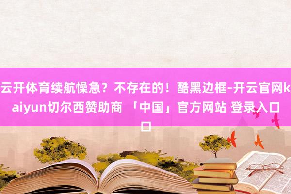云开体育续航懆急？不存在的！酷黑边框-开云官网kaiyun切尔西赞助商 「中国」官方网站 登录入口