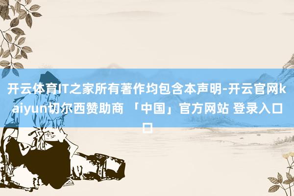 开云体育IT之家所有著作均包含本声明-开云官网kaiyun切尔西赞助商 「中国」官方网站 登录入口