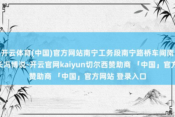 开云体育(中国)官方网站南宁工务段南宁路桥车间南宁路桥工区工长冯博说-开云官网kaiyun切尔西赞助商 「中国」官方网站 登录入口