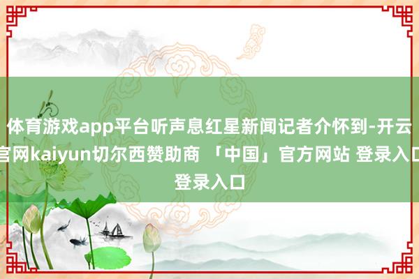 体育游戏app平台听声息红星新闻记者介怀到-开云官网kaiyun切尔西赞助商 「中国」官方网站 登录入口
