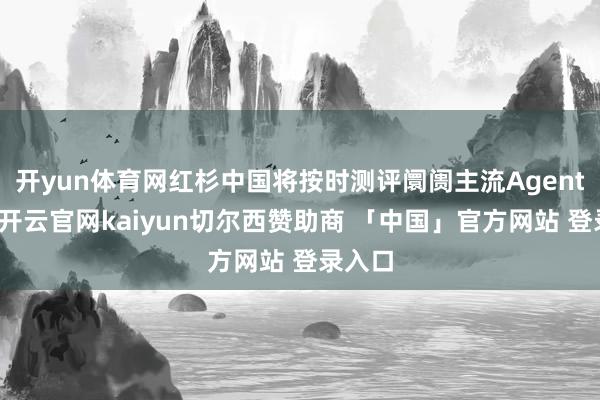 开yun体育网红杉中国将按时测评阛阓主流Agent居品-开云官网kaiyun切尔西赞助商 「中国」官方网站 登录入口