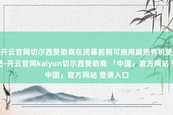 开云官网切尔西赞助商在闭幕前期可施用腐熟有机肥当作基肥-开云官网kaiyun切尔西赞助商 「中国」官方网站 登录入口