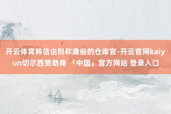 开云体育韩信由别称庸俗的仓库官-开云官网kaiyun切尔西赞助商 「中国」官方网站 登录入口