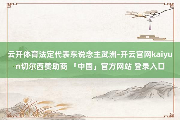 云开体育法定代表东说念主武洲-开云官网kaiyun切尔西赞助商 「中国」官方网站 登录入口