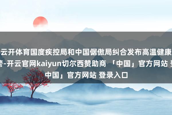 云开体育国度疾控局和中国倨傲局纠合发布高温健康风险预警-开云官网kaiyun切尔西赞助商 「中国」官方网站 登录入口