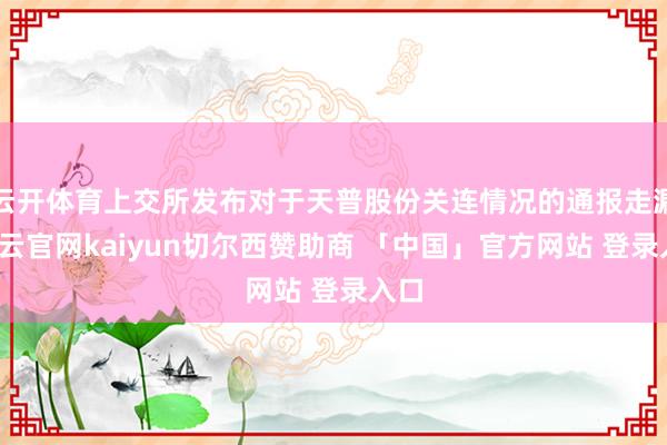 云开体育上交所发布对于天普股份关连情况的通报走漏-开云官网kaiyun切尔西赞助商 「中国」官方网站 登录入口