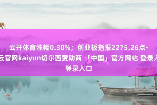云开体育涨幅0.30%；创业板指报2275.26点-开云官网kaiyun切尔西赞助商 「中国」官方网站 登录入口