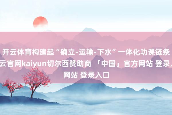 开云体育构建起“确立-运输-下水”一体化功课链条-开云官网kaiyun切尔西赞助商 「中国」官方网站 登录入口