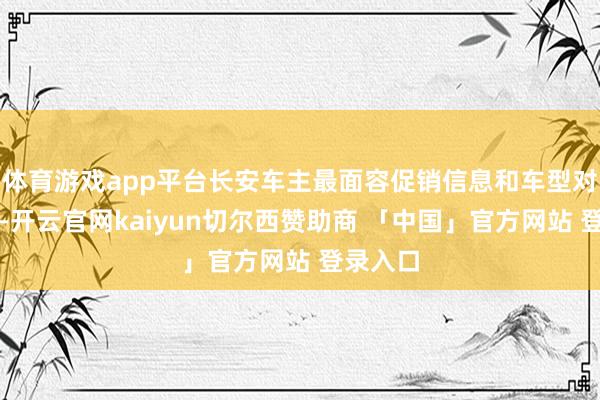体育游戏app平台长安车主最面容促销信息和车型对比信息-开云官网kaiyun切尔西赞助商 「中国」官方网站 登录入口