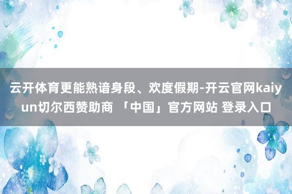 云开体育更能熟谙身段、欢度假期-开云官网kaiyun切尔西赞助商 「中国」官方网站 登录入口