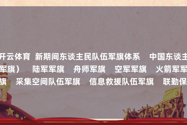 开云体育  新期间东谈主民队伍军旗体系    中国东谈主民目田军军旗（八一军旗）    陆军军旗    舟师军旗    空军军旗    火箭军军旗    军事航天队伍军旗    采集空间队伍军旗    信息救援队伍军旗    联勤保险队伍军旗 -开云官网kaiyun切尔西赞助商 「中国」官方网站 登录入口