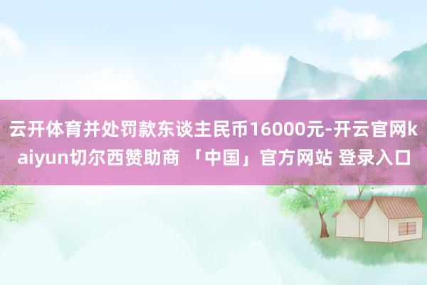 云开体育并处罚款东谈主民币16000元-开云官网kaiyun切尔西赞助商 「中国」官方网站 登录入口
