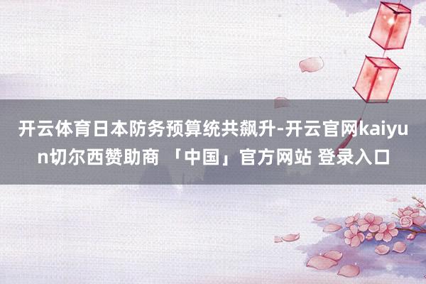 开云体育日本防务预算统共飙升-开云官网kaiyun切尔西赞助商 「中国」官方网站 登录入口
