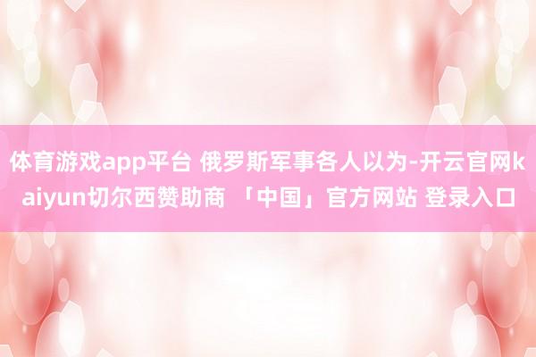 体育游戏app平台 俄罗斯军事各人以为-开云官网kaiyun切尔西赞助商 「中国」官方网站 登录入口