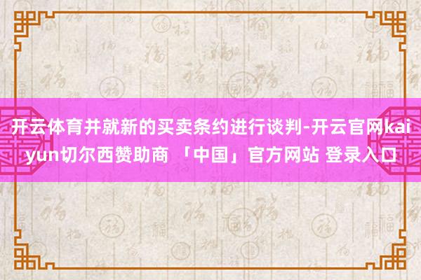 开云体育并就新的买卖条约进行谈判-开云官网kaiyun切尔西赞助商 「中国」官方网站 登录入口