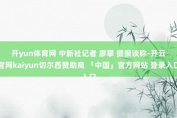 开yun体育网 中新社记者 廖攀 摄　　报谈称-开云官网kaiyun切尔西赞助商 「中国」官方网站 登录入口