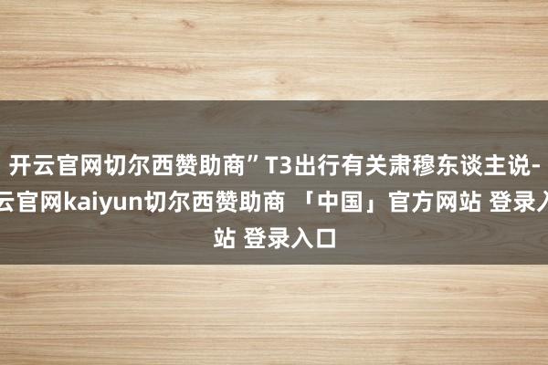 开云官网切尔西赞助商”T3出行有关肃穆东谈主说-开云官网kaiyun切尔西赞助商 「中国」官方网站 登录入口