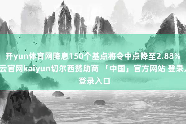 开yun体育网降息150个基点将令中点降至2.88%-开云官网kaiyun切尔西赞助商 「中国」官方网站 登录入口