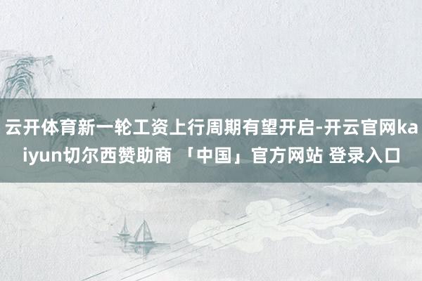 云开体育新一轮工资上行周期有望开启-开云官网kaiyun切尔西赞助商 「中国」官方网站 登录入口