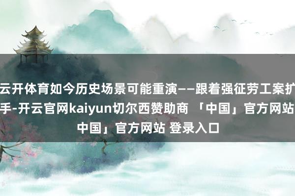 云开体育如今历史场景可能重演——跟着强征劳工案扩充次序出手-开云官网kaiyun切尔西赞助商 「中国」官方网站 登录入口