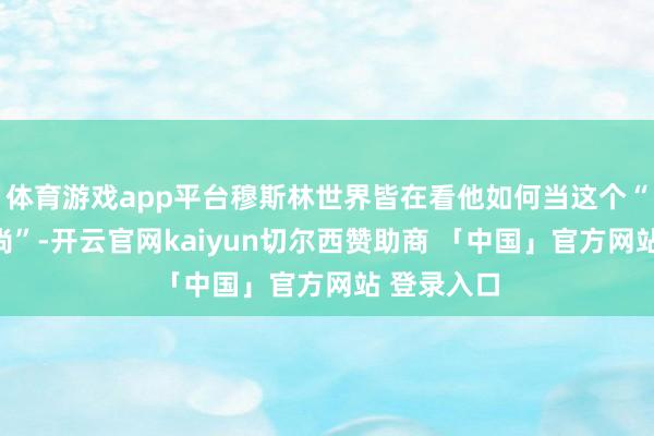 体育游戏app平台穆斯林世界皆在看他如何当这个“反以急时尚”-开云官网kaiyun切尔西赞助商 「中国」官方网站 登录入口