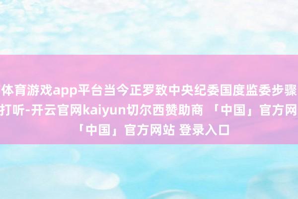 体育游戏app平台当今正罗致中央纪委国度监委步骤审查和监察打听-开云官网kaiyun切尔西赞助商 「中国」官方网站 登录入口